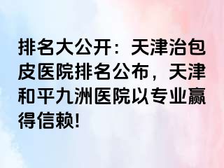 排名大公开：天津治包皮医院排名公布，天津和平九洲医院以专业赢得信赖!