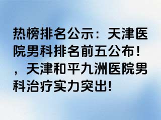 热榜排名公示：天津医院男科排名前五公布！，天津和平九洲医院男科治疗实力突出!