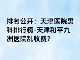 排名公开：天津医院男科排行榜-天津和平九洲医院乱收费?