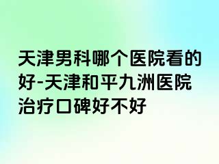 天津男科哪个医院看的好-天津和平九洲医院治疗口碑好不好