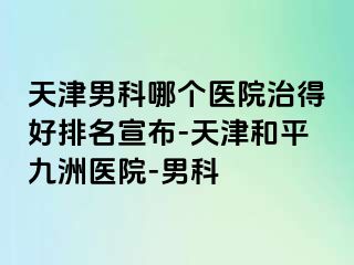 天津男科哪个医院治得好排名宣布-天津和平九洲医院-男科