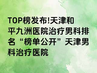 TOP榜发布!天津和平九洲医院治疗男科排名“榜单公开”天津男科治疗医院