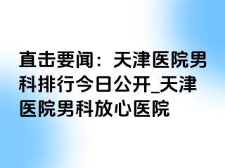 直击要闻：天津医院男科排行今日公开_天津医院男科放心医院