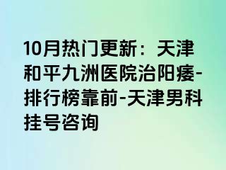 10月热门更新：天津和平九洲医院治阳痿-排行榜靠前-天津男科挂号咨询