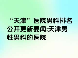 “天津”医院男科排名公开更新要闻:天津男性男科的医院