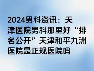 2024男科资讯：天津医院男科那里好“排名公开”天津和平九洲医院是正规医院吗