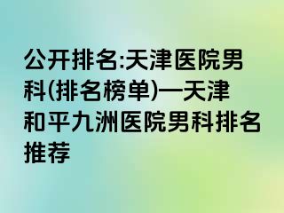 公开排名:天津医院男科(排名榜单)—天津和平九洲医院男科排名推荐