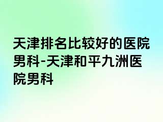 天津排名比较好的医院男科-天津和平九洲医院男科