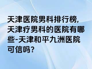 天津医院男科排行榜,天津疗男科的医院有哪些-天津和平九洲医院可信吗？