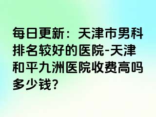 每日更新：天津市男科排名较好的医院-天津和平九洲医院收费高吗多少钱？