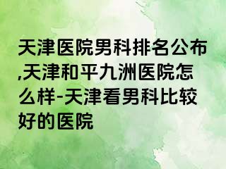 天津医院男科排名公布,天津和平九洲医院怎么样-天津看男科比较好的医院