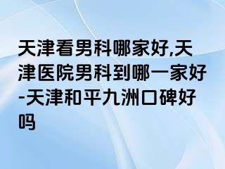 天津看男科哪家好,天津医院男科到哪一家好-天津和平九洲口碑好吗