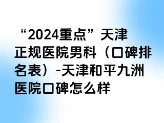 “2024重点”天津正规医院男科（口碑排名表）-天津和平九洲医院口碑怎么样