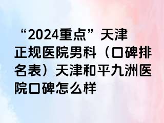 “2024重点”天津正规医院男科（口碑排名表）天津和平九洲医院口碑怎么样