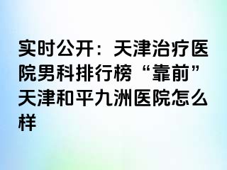 实时公开：天津治疗医院男科排行榜“靠前”天津和平九洲医院怎么样