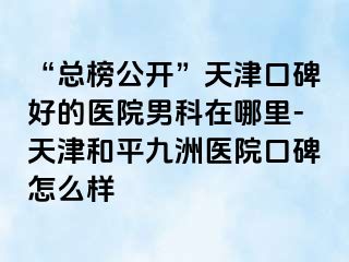 “总榜公开”天津口碑好的医院男科在哪里-天津和平九洲医院口碑怎么样