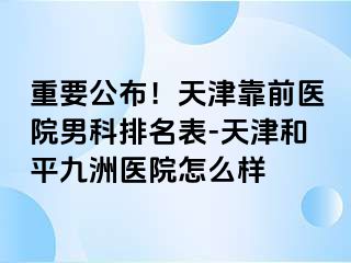 重要公布！天津靠前医院男科排名表-天津和平九洲医院怎么样