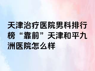 天津治疗医院男科排行榜“靠前”天津和平九洲医院怎么样