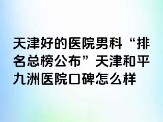 天津好的医院男科“排名总榜公布”天津和平九洲医院口碑怎么样