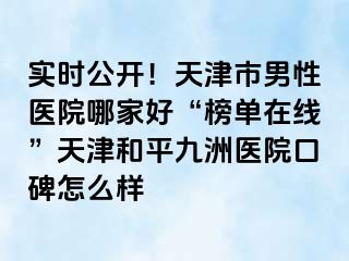 实时公开！天津市男性医院哪家好“榜单在线”天津和平九洲医院口碑怎么样