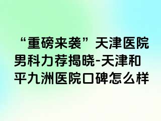 “重磅来袭”天津医院男科力荐揭晓-天津和平九洲医院口碑怎么样