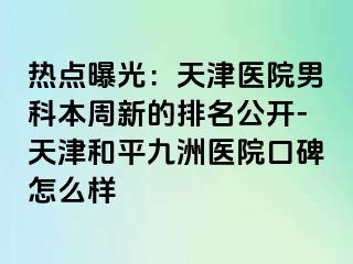 热点曝光：天津医院男科本周新的排名公开-天津和平九洲医院口碑怎么样