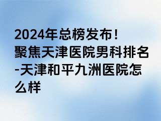 2024年总榜发布！聚焦天津医院男科排名-天津和平九洲医院怎么样