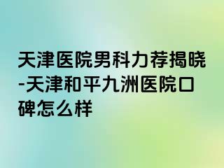 天津医院男科力荐揭晓-天津和平九洲医院口碑怎么样