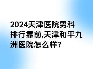 2024天津医院男科排行靠前,天津和平九洲医院怎么样？