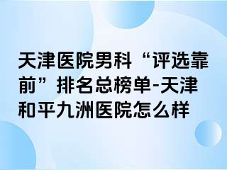 天津医院男科“评选靠前”排名总榜单-天津和平九洲医院怎么样