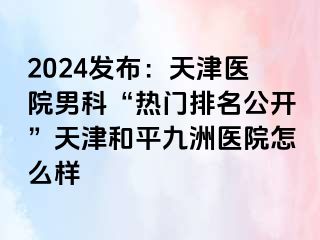 2024发布：天津医院男科“热门排名公开”天津和平九洲医院怎么样