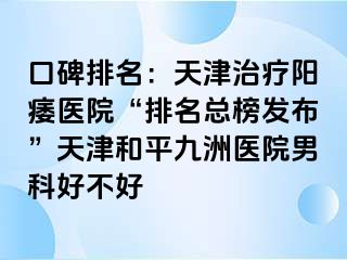 口碑排名：天津治疗阳痿医院“排名总榜发布”天津和平九洲医院男科好不好