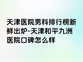 天津医院男科排行榜新鲜出炉-天津和平九洲医院口碑怎么样