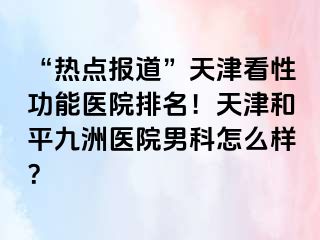 “热点报道”天津看性功能医院排名！天津和平九洲医院男科怎么样？