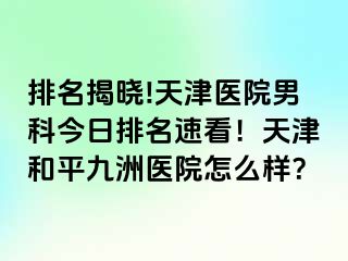 排名揭晓!天津医院男科今日排名速看！天津和平九洲医院怎么样？