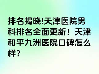 排名揭晓!天津医院男科排名全面更新！天津和平九洲医院口碑怎么样？