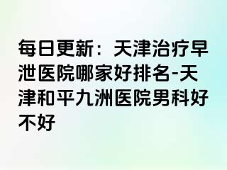 每日更新：天津治疗早泄医院哪家好排名-天津和平九洲医院男科好不好