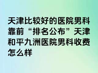 天津比较好的医院男科靠前“排名公布”天津和平九洲医院男科收费怎么样