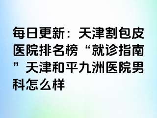 每日更新：天津割包皮医院排名榜“就诊指南”天津和平九洲医院男科怎么样