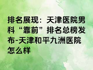 排名展现：天津医院男科“靠前”排名总榜发布-天津和平九洲医院怎么样