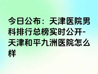 今日公布：天津医院男科排行总榜实时公开-天津和平九洲医院怎么样