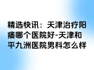 精选快讯：天津治疗阳痿哪个医院好-天津和平九洲医院男科怎么样