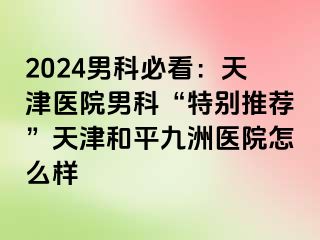 2024男科必看：天津医院男科“特别推荐”天津和平九洲医院怎么样