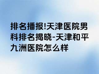 排名播报!天津医院男科排名揭晓-天津和平九洲医院怎么样