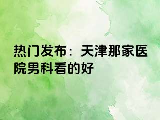 热门发布：天津那家医院男科看的好
