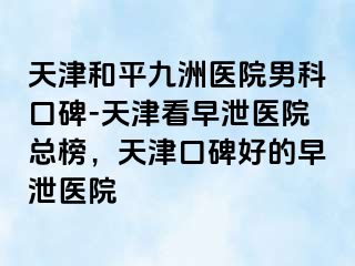 天津和平九洲医院男科口碑-天津看早泄医院总榜，天津口碑好的早泄医院