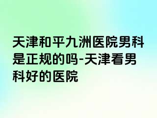 天津和平九洲医院男科是正规的吗-天津看男科好的医院