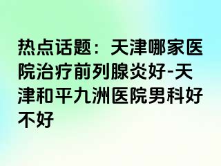 热点话题：天津哪家医院治疗前列腺炎好-天津和平九洲医院男科好不好