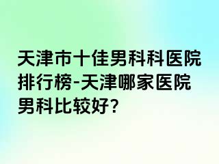 天津市十佳男科科医院排行榜-天津哪家医院男科比较好？