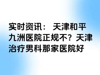 实时资讯： 天津和平九洲医院正规不？天津治疗男科那家医院好